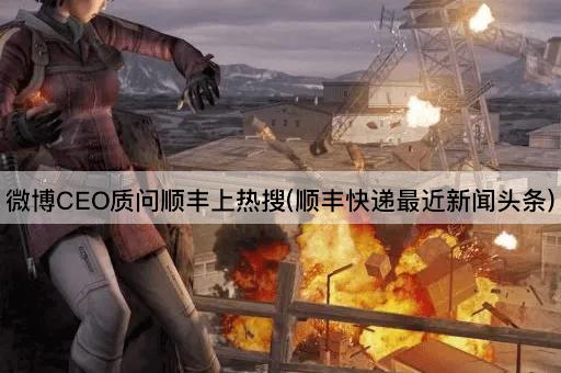 微博CEO质问顺丰上热搜(顺丰快递最近新闻头条)