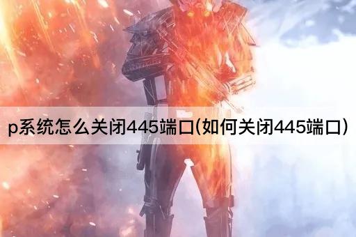 p系统怎么关闭445端口(如何关闭445端口)